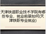 天津铁道职业技术学院有哪些专业，就业前景如何(天津铁职专业就业)