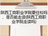 陕西工商职业学院要住校吗，是否能走读(陕西工商职业学院走读吗)