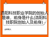 洛阳科技职业学院的创始人是谁，前身是什么(洛阳科技职院创始人及前身)