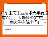 广东工商职业技术大学有没有院士，大概多少(广东工商大学有院士吗)
