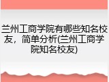 兰州工商学院有哪些知名校友，简单分析(兰州工商学院知名校友)