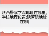 陕西警察学院地址在哪里，学校地理位置(陕警院地址在哪)