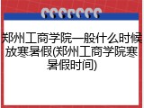 郑州工商学院一般什么时候放寒暑假(郑州工商学院寒暑假时间)