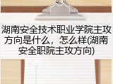 湖南安全技术职业学院主攻方向是什么，怎么样(湖南安全职院主攻方向)