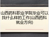 山西药科职业学院毕业可以找什么样的工作(山西药科就业方向)
