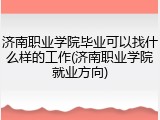 济南职业学院毕业可以找什么样的工作(济南职业学院就业方向)
