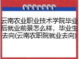 云南农业职业技术学院毕业后就业前景怎么样，毕业生去向(云南农职院就业去向)