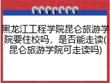 黑龙江工程学院昆仑旅游学院要住校吗，是否能走读(昆仑旅游学院可走读吗)