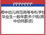 湘中幼儿师范高等专科学校毕业生一般年薪多少钱(湘中幼师薪资)