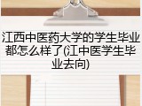 江西中医药大学的学生毕业都怎么样了(江中医学生毕业去向)