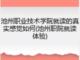 池州职业技术学院就读的真实感觉如何(池州职院就读体验)