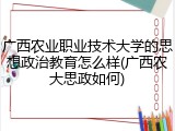广西农业职业技术大学的思想政治教育怎么样(广西农大思政如何)