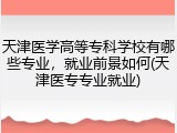 天津医学高等专科学校有哪些专业，就业前景如何(天津医专专业就业)