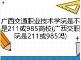 广西交通职业技术学院是不是211或985高校(广西交职院是211或985吗)