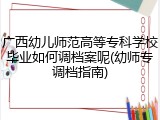 广西幼儿师范高等专科学校毕业如何调档案呢(幼师专调档指南)