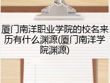 厦门南洋职业学院的校名来历有什么渊源(厦门南洋学院渊源)