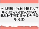 河北科技工程职业技术大学高考需多少分能录取呢(河北科技工程职业技术大学录取分数)