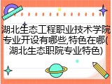 湖北生态工程职业技术学院专业开设有哪些,特色在哪(湖北生态职院专业特色)