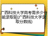广西科技大学高考需多少分能录取呢(广西科技大学录取分数线)