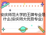 安庆师范大学的王牌专业是什么(安庆师大优势专业)