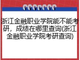 浙江金融职业学院能不能考研，成绩在哪里查询(浙江金融职业学院考研查询)