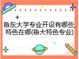 鲁东大学专业开设有哪些,特色在哪(鲁大特色专业)
