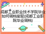 成都工业职业技术学院毕业如何调档案呢(成都工业职院毕业调档)