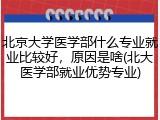 北京大学医学部什么专业就业比较好，原因是啥(北大医学部就业优势专业)