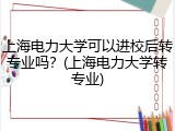 上海电力大学可以进校后转专业吗？(上海电力大学转专业)