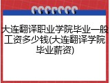大连翻译职业学院毕业一般工资多少钱(大连翻译学院毕业薪资)