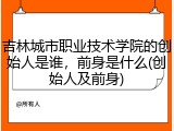 吉林城市职业技术学院的创始人是谁，前身是什么(创始人及前身)