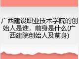 广西建设职业技术学院的创始人是谁，前身是什么(广西建院创始人及前身)