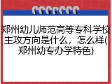 郑州幼儿师范高等专科学校主攻方向是什么，怎么样(郑州幼专办学特色)