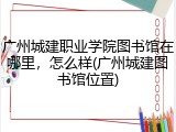 广州城建职业学院图书馆在哪里，怎么样(广州城建图书馆位置)