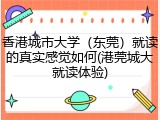 香港城市大学（东莞）就读的真实感觉如何(港莞城大就读体验)