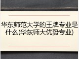华东师范大学的王牌专业是什么(华东师大优势专业)