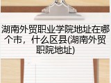 湖南外贸职业学院地址在哪个市，什么区县(湖南外贸职院地址)