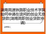 湖南高速铁路职业技术学院如何申请在读间的创业无息贷款(湖南高职创业贷款申请)