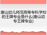 唐山幼儿师范高等专科学校的王牌专业是什么(唐山幼专王牌专业)