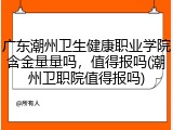 广东潮州卫生健康职业学院含金量量吗，值得报吗(潮州卫职院值得报吗)