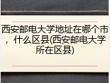 西安邮电大学地址在哪个市，什么区县(西安邮电大学所在区县)
