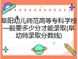 阜阳幼儿师范高等专科学校一般要多少分才能录取(阜幼师录取分数线)