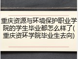 重庆资源与环境保护职业学院的学生毕业都怎么样了(重庆资环学院毕业生去向)