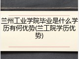 兰州工业学院毕业是什么学历有何优势(兰工院学历优势)