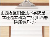 山西老区职业技术学院是一本还是本科第二批(山西老院属第几批)