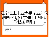 辽宁理工职业大学毕业如何调档案呢(辽宁理工职业大学档案调取)