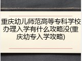 重庆幼儿师范高等专科学校办理入学有什么攻略没(重庆幼专入学攻略)