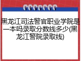 黑龙江司法警官职业学院是一本吗录取分数线多少(黑龙江警院录取线)