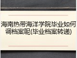 海南热带海洋学院毕业如何调档案呢(毕业档案转递)