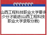 山西工程科技职业大学要多少分才能进(山西工程科技职业大学录取分数)